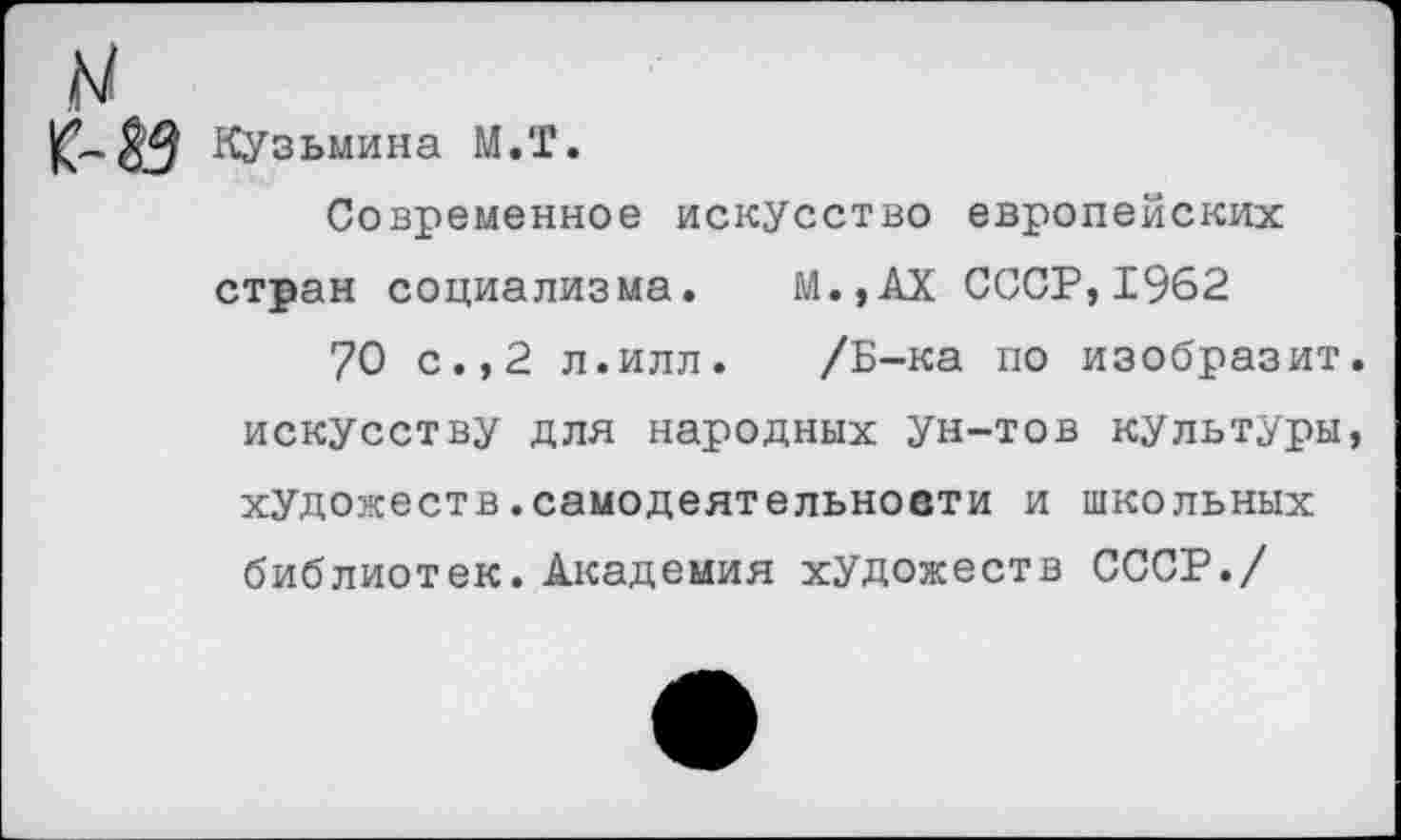 ﻿Кузьмина М.Т.
Современное искусство европейских стран социализма. М.,АХ СССР,1962
70 с.,2 л.илл. /Б-ка по изобразит, искусству для народных ун-тов культуры, художеств.самодеятельности и школьных библиотек. Академия художеств СССР./